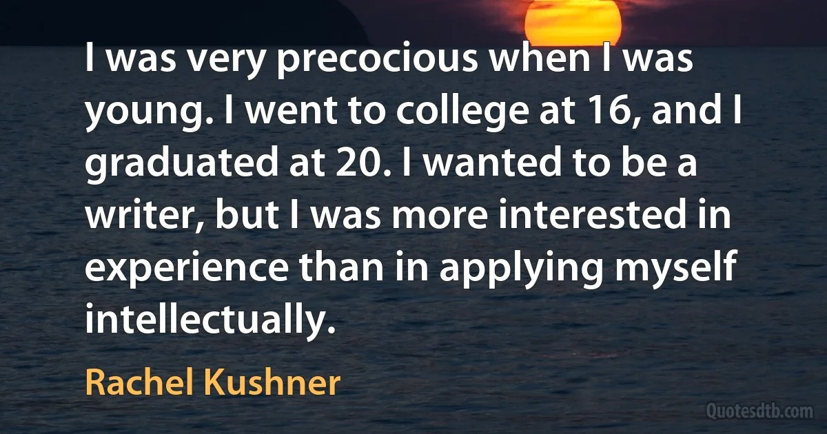 I was very precocious when I was young. I went to college at 16, and I graduated at 20. I wanted to be a writer, but I was more interested in experience than in applying myself intellectually. (Rachel Kushner)