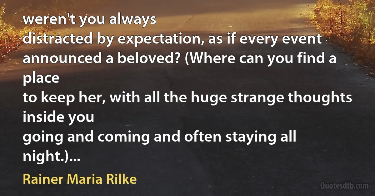 weren't you always
distracted by expectation, as if every event
announced a beloved? (Where can you find a place
to keep her, with all the huge strange thoughts inside you
going and coming and often staying all night.)... (Rainer Maria Rilke)