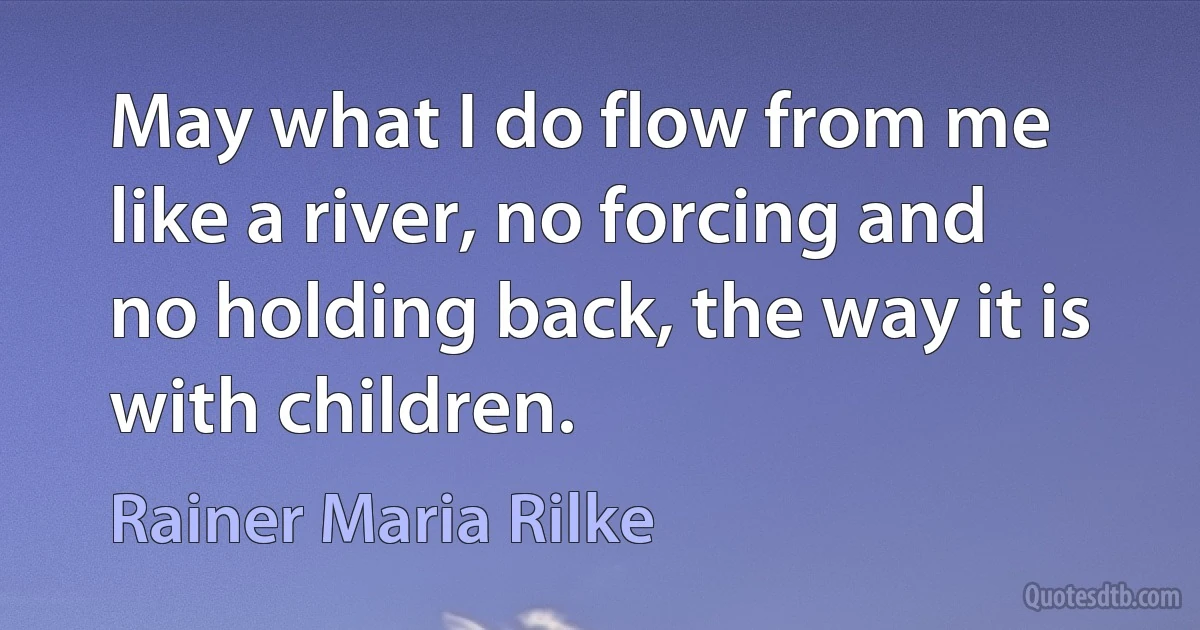 May what I do flow from me like a river, no forcing and no holding back, the way it is with children. (Rainer Maria Rilke)