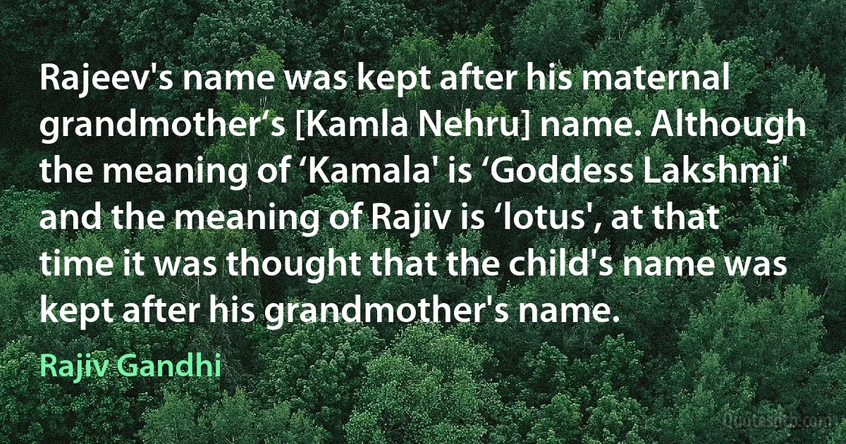 Rajeev's name was kept after his maternal grandmother‘s [Kamla Nehru] name. Although the meaning of ‘Kamala' is ‘Goddess Lakshmi' and the meaning of Rajiv is ‘lotus', at that time it was thought that the child's name was kept after his grandmother's name. (Rajiv Gandhi)