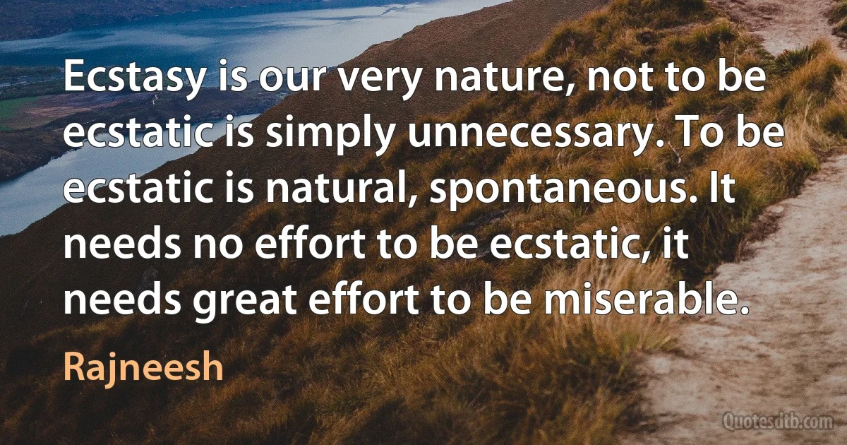 Ecstasy is our very nature, not to be ecstatic is simply unnecessary. To be ecstatic is natural, spontaneous. It needs no effort to be ecstatic, it needs great effort to be miserable. (Rajneesh)