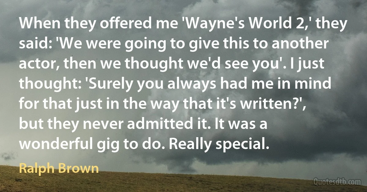 When they offered me 'Wayne's World 2,' they said: 'We were going to give this to another actor, then we thought we'd see you'. I just thought: 'Surely you always had me in mind for that just in the way that it's written?', but they never admitted it. It was a wonderful gig to do. Really special. (Ralph Brown)