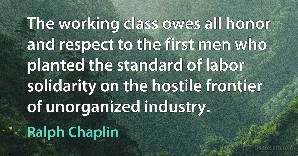 The working class owes all honor and respect to the first men who planted the standard of labor solidarity on the hostile frontier of unorganized industry. (Ralph Chaplin)