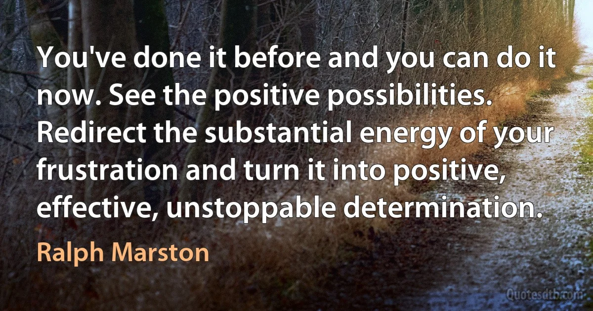 You've done it before and you can do it now. See the positive possibilities. Redirect the substantial energy of your frustration and turn it into positive, effective, unstoppable determination. (Ralph Marston)