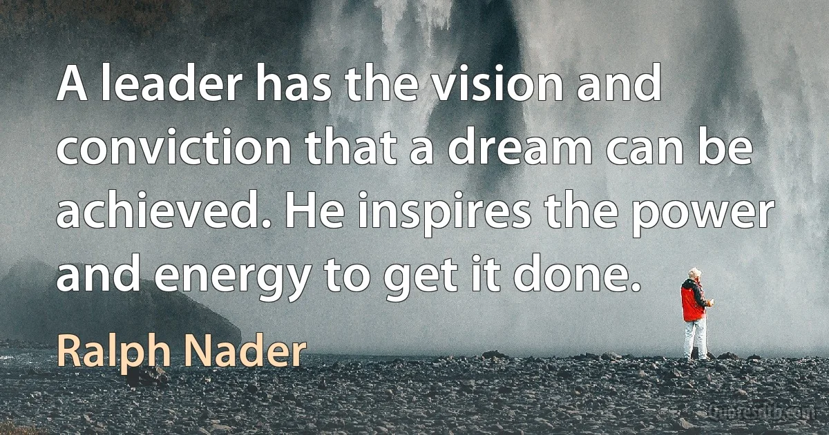 A leader has the vision and conviction that a dream can be achieved. He inspires the power and energy to get it done. (Ralph Nader)