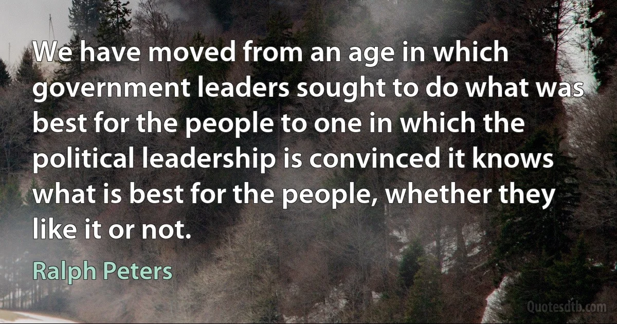 We have moved from an age in which government leaders sought to do what was best for the people to one in which the political leadership is convinced it knows what is best for the people, whether they like it or not. (Ralph Peters)