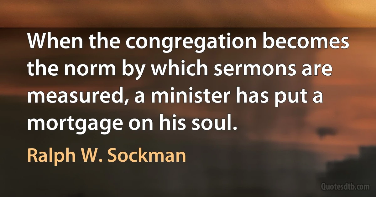 When the congregation becomes the norm by which sermons are measured, a minister has put a mortgage on his soul. (Ralph W. Sockman)