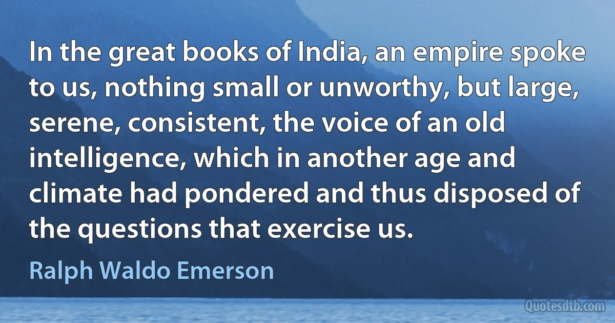 In the great books of India, an empire spoke to us, nothing small or unworthy, but large, serene, consistent, the voice of an old intelligence, which in another age and climate had pondered and thus disposed of the questions that exercise us. (Ralph Waldo Emerson)