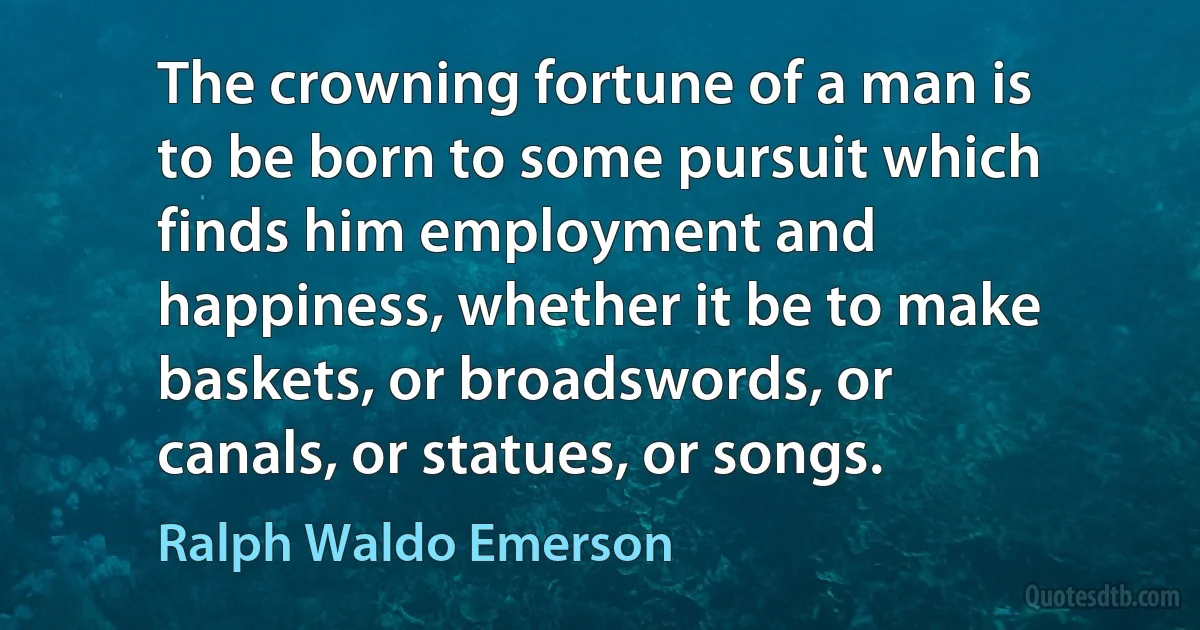 The crowning fortune of a man is to be born to some pursuit which finds him employment and happiness, whether it be to make baskets, or broadswords, or canals, or statues, or songs. (Ralph Waldo Emerson)