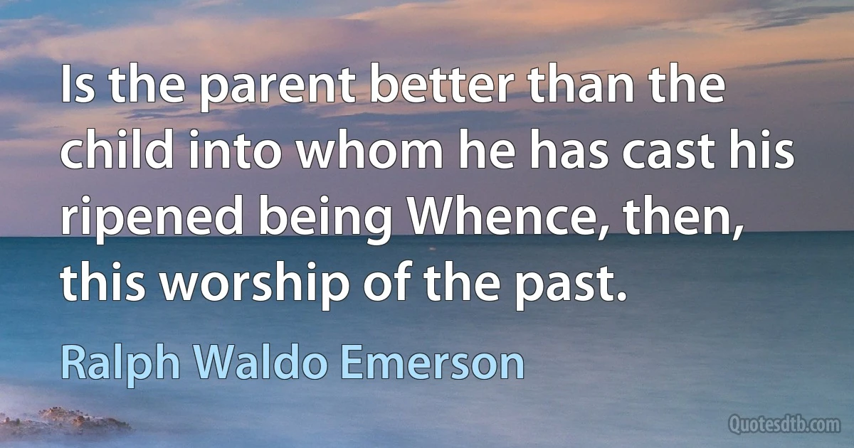 Is the parent better than the child into whom he has cast his ripened being Whence, then, this worship of the past. (Ralph Waldo Emerson)