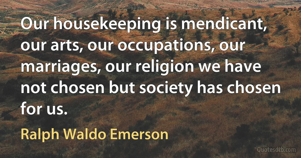 Our housekeeping is mendicant, our arts, our occupations, our marriages, our religion we have not chosen but society has chosen for us. (Ralph Waldo Emerson)