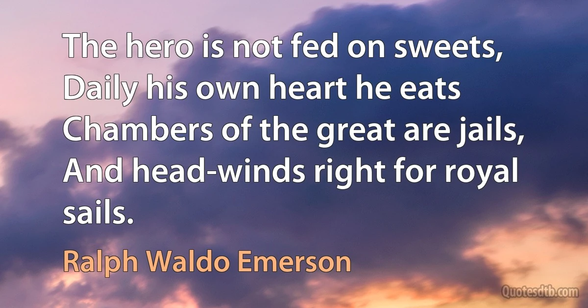 The hero is not fed on sweets, Daily his own heart he eats Chambers of the great are jails, And head-winds right for royal sails. (Ralph Waldo Emerson)