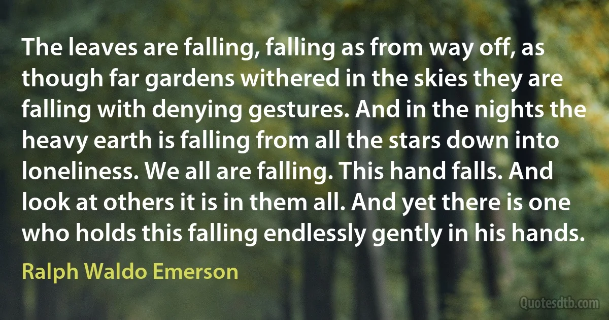 The leaves are falling, falling as from way off, as though far gardens withered in the skies they are falling with denying gestures. And in the nights the heavy earth is falling from all the stars down into loneliness. We all are falling. This hand falls. And look at others it is in them all. And yet there is one who holds this falling endlessly gently in his hands. (Ralph Waldo Emerson)