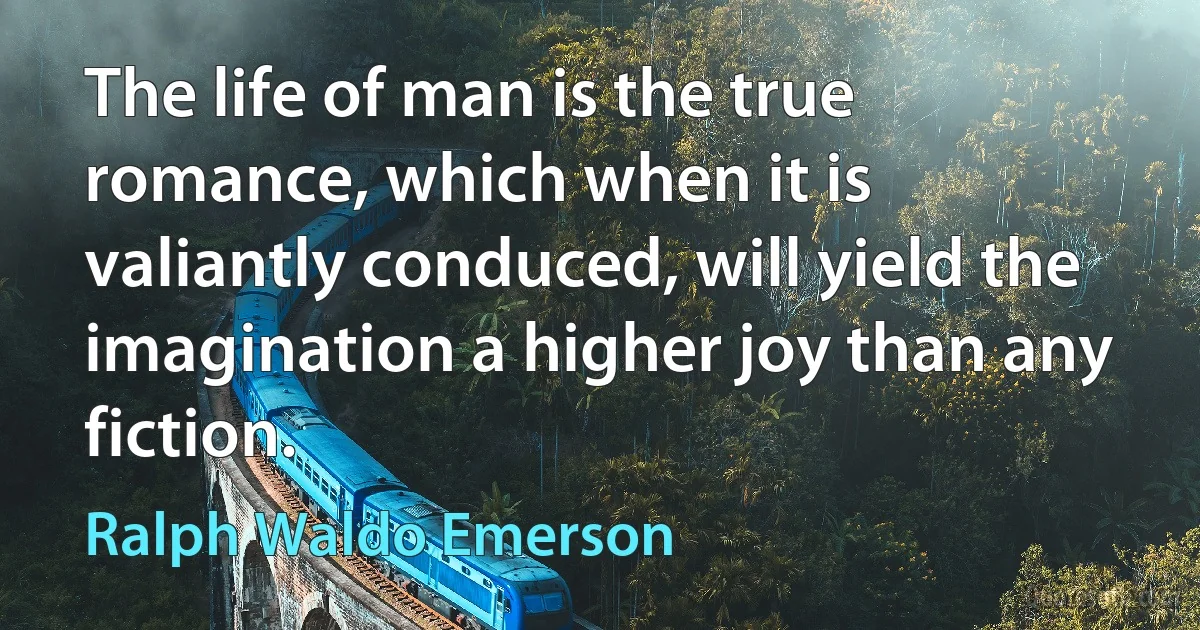 The life of man is the true romance, which when it is valiantly conduced, will yield the imagination a higher joy than any fiction. (Ralph Waldo Emerson)