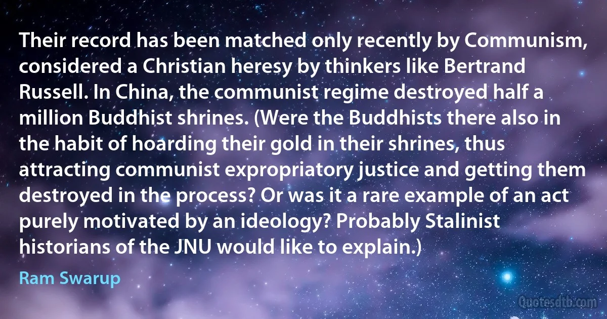 Their record has been matched only recently by Communism, considered a Christian heresy by thinkers like Bertrand Russell. In China, the communist regime destroyed half a million Buddhist shrines. (Were the Buddhists there also in the habit of hoarding their gold in their shrines, thus attracting communist expropriatory justice and getting them destroyed in the process? Or was it a rare example of an act purely motivated by an ideology? Probably Stalinist historians of the JNU would like to explain.) (Ram Swarup)