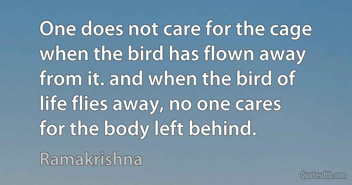 One does not care for the cage when the bird has flown away from it. and when the bird of life flies away, no one cares for the body left behind. (Ramakrishna)