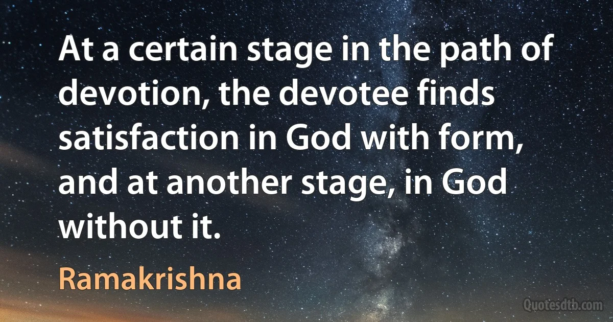 At a certain stage in the path of devotion, the devotee finds satisfaction in God with form, and at another stage, in God without it. (Ramakrishna)