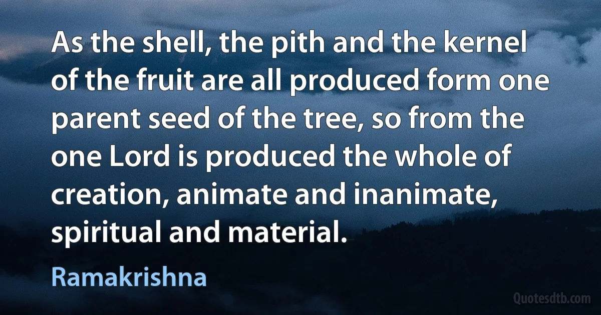 As the shell, the pith and the kernel of the fruit are all produced form one parent seed of the tree, so from the one Lord is produced the whole of creation, animate and inanimate, spiritual and material. (Ramakrishna)