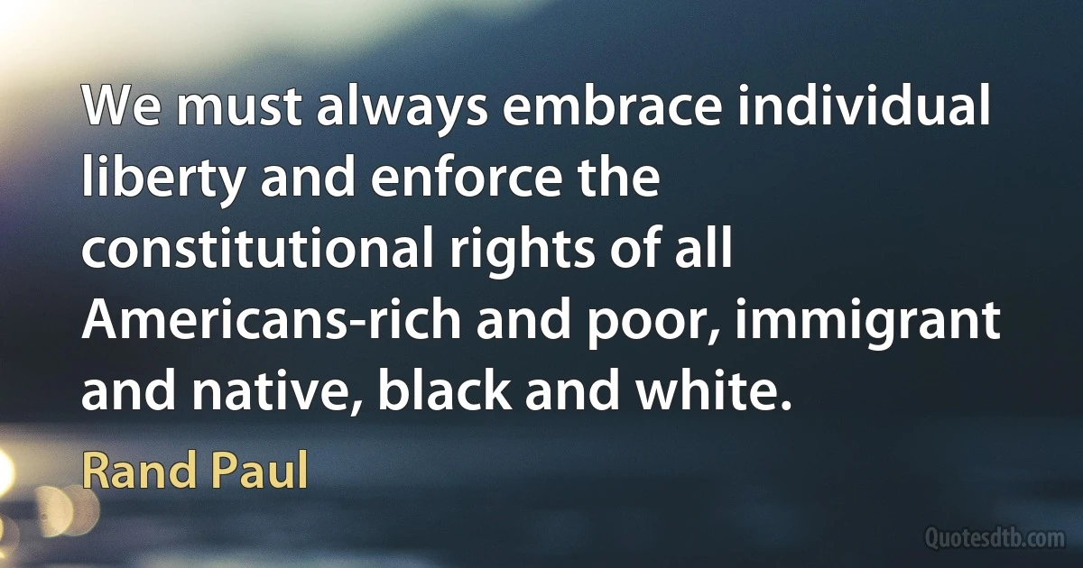 We must always embrace individual liberty and enforce the constitutional rights of all Americans-rich and poor, immigrant and native, black and white. (Rand Paul)