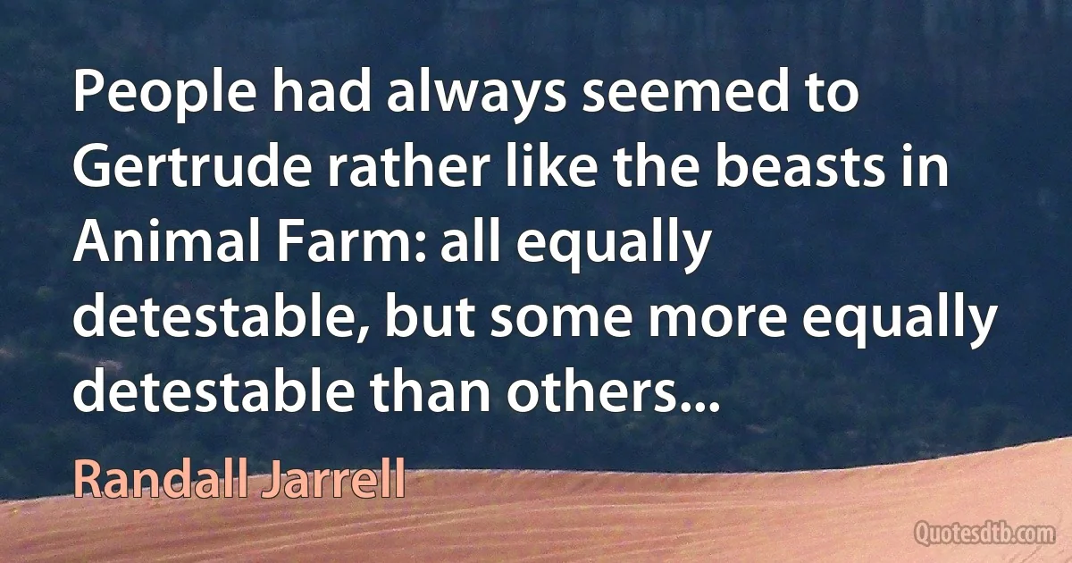 People had always seemed to Gertrude rather like the beasts in Animal Farm: all equally detestable, but some more equally detestable than others... (Randall Jarrell)