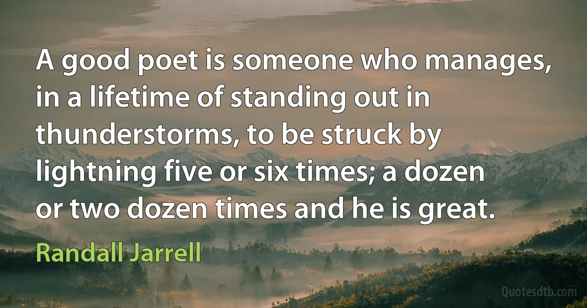 A good poet is someone who manages, in a lifetime of standing out in thunderstorms, to be struck by lightning five or six times; a dozen or two dozen times and he is great. (Randall Jarrell)