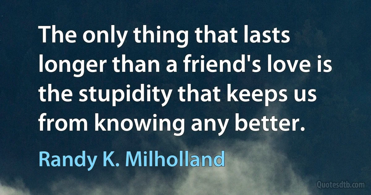 The only thing that lasts longer than a friend's love is the stupidity that keeps us from knowing any better. (Randy K. Milholland)