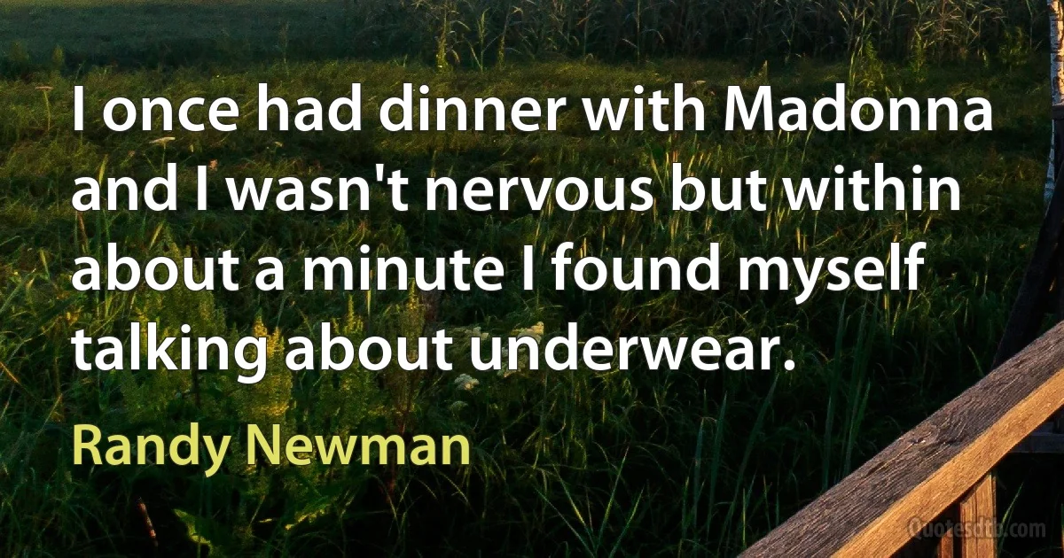 I once had dinner with Madonna and I wasn't nervous but within about a minute I found myself talking about underwear. (Randy Newman)