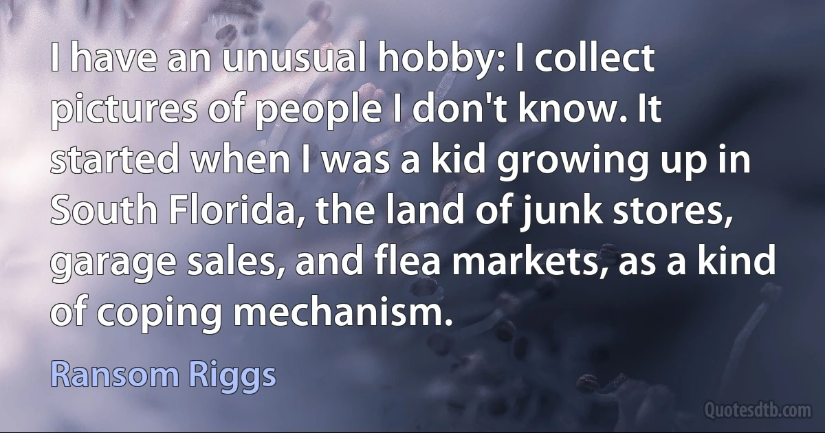 I have an unusual hobby: I collect pictures of people I don't know. It started when I was a kid growing up in South Florida, the land of junk stores, garage sales, and flea markets, as a kind of coping mechanism. (Ransom Riggs)