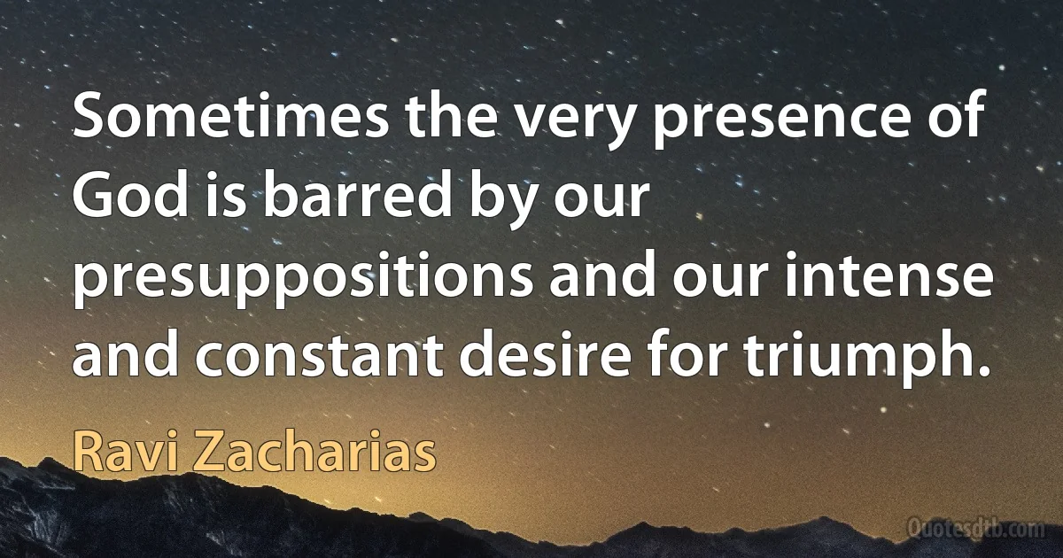 Sometimes the very presence of God is barred by our presuppositions and our intense and constant desire for triumph. (Ravi Zacharias)