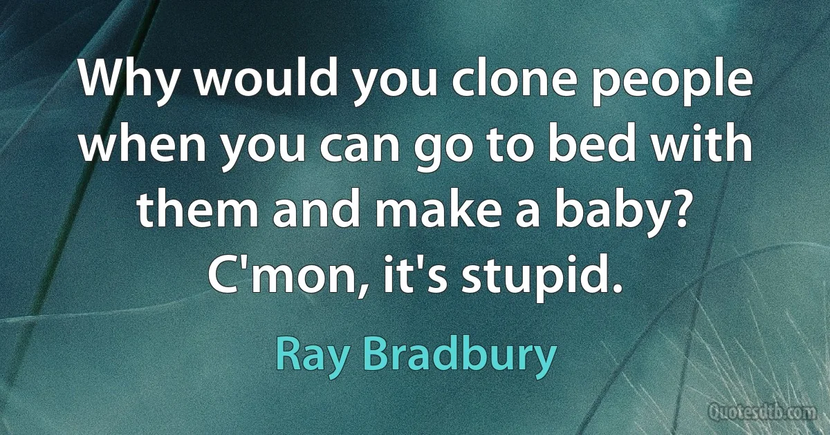 Why would you clone people when you can go to bed with them and make a baby? C'mon, it's stupid. (Ray Bradbury)