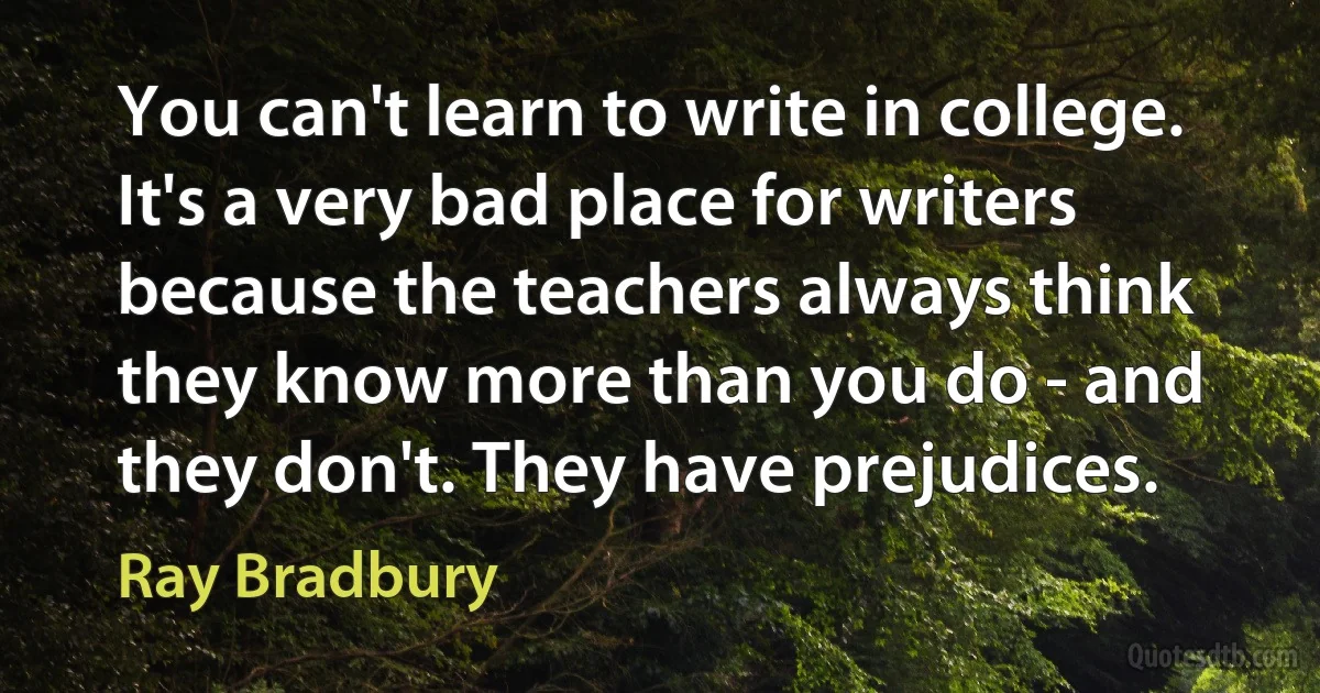 You can't learn to write in college. It's a very bad place for writers because the teachers always think they know more than you do - and they don't. They have prejudices. (Ray Bradbury)