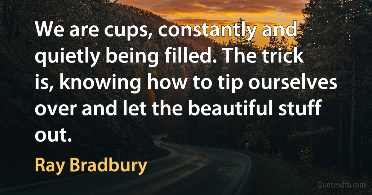 We are cups, constantly and quietly being filled. The trick is, knowing how to tip ourselves over and let the beautiful stuff out. (Ray Bradbury)