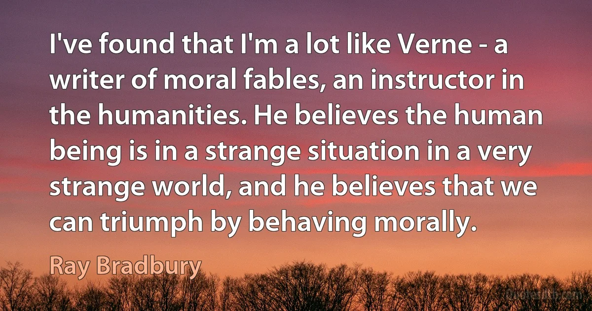 I've found that I'm a lot like Verne - a writer of moral fables, an instructor in the humanities. He believes the human being is in a strange situation in a very strange world, and he believes that we can triumph by behaving morally. (Ray Bradbury)