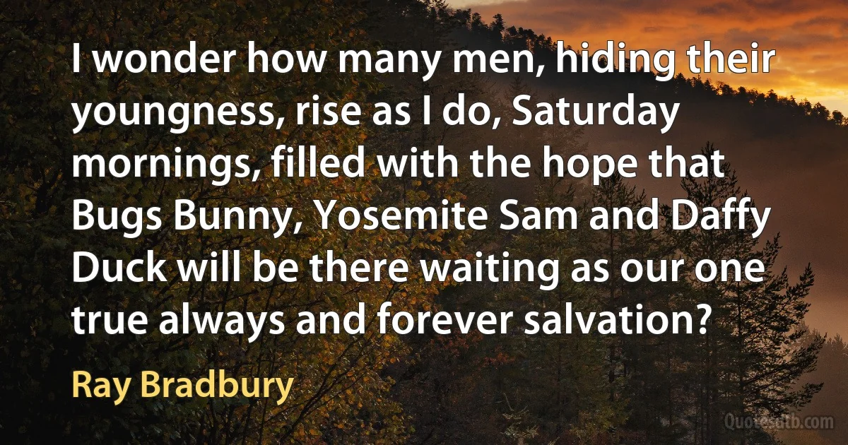 I wonder how many men, hiding their youngness, rise as I do, Saturday mornings, filled with the hope that Bugs Bunny, Yosemite Sam and Daffy Duck will be there waiting as our one true always and forever salvation? (Ray Bradbury)