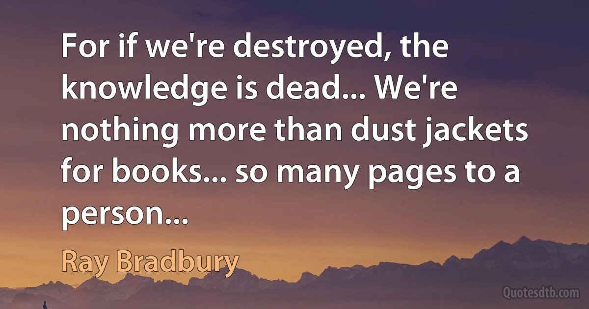 For if we're destroyed, the knowledge is dead... We're nothing more than dust jackets for books... so many pages to a person... (Ray Bradbury)