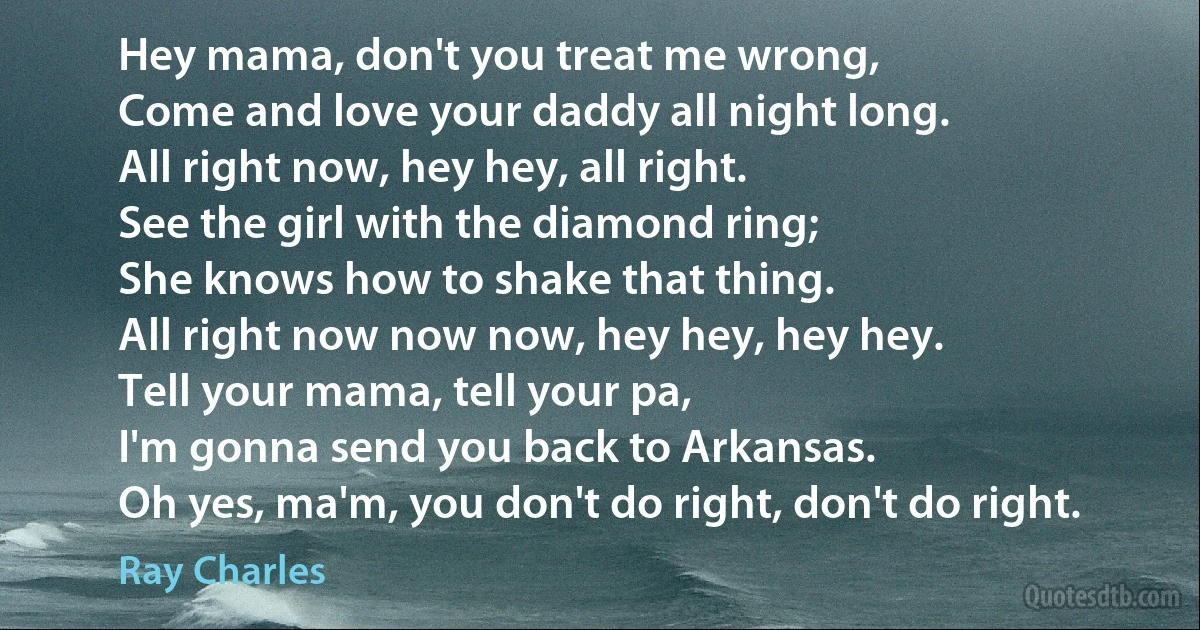 Hey mama, don't you treat me wrong,
Come and love your daddy all night long.
All right now, hey hey, all right.
See the girl with the diamond ring;
She knows how to shake that thing.
All right now now now, hey hey, hey hey.
Tell your mama, tell your pa,
I'm gonna send you back to Arkansas.
Oh yes, ma'm, you don't do right, don't do right. (Ray Charles)