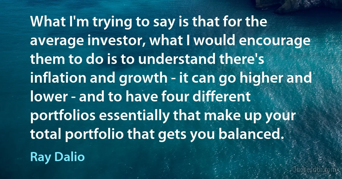 What I'm trying to say is that for the average investor, what I would encourage them to do is to understand there's inflation and growth - it can go higher and lower - and to have four different portfolios essentially that make up your total portfolio that gets you balanced. (Ray Dalio)