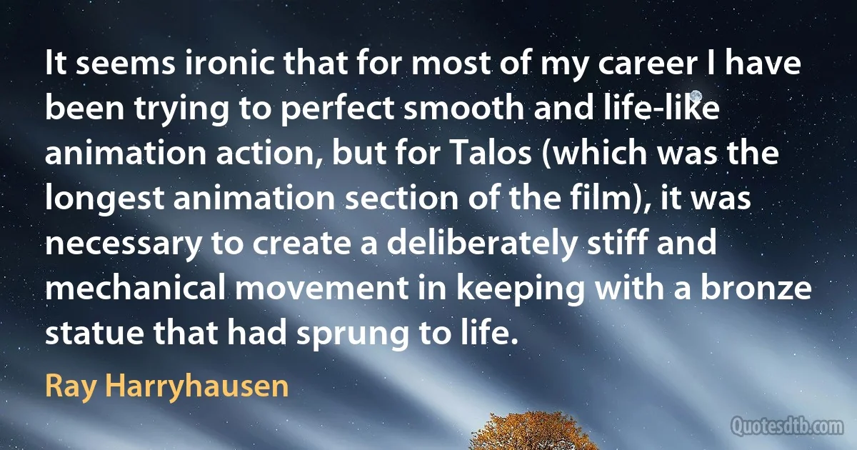 It seems ironic that for most of my career I have been trying to perfect smooth and life-like animation action, but for Talos (which was the longest animation section of the film), it was necessary to create a deliberately stiff and mechanical movement in keeping with a bronze statue that had sprung to life. (Ray Harryhausen)