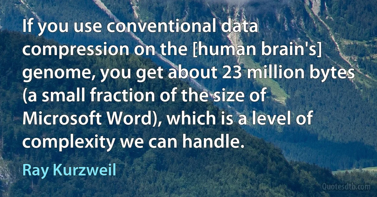 If you use conventional data compression on the [human brain's] genome, you get about 23 million bytes (a small fraction of the size of Microsoft Word), which is a level of complexity we can handle. (Ray Kurzweil)