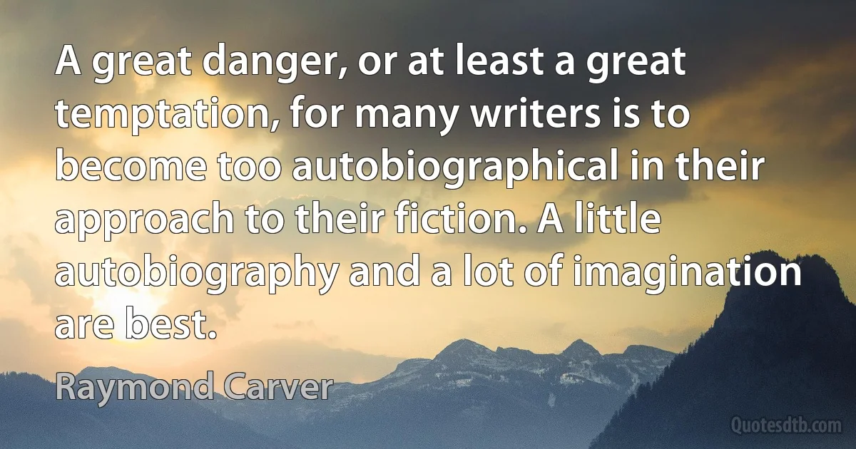 A great danger, or at least a great temptation, for many writers is to become too autobiographical in their approach to their fiction. A little autobiography and a lot of imagination are best. (Raymond Carver)