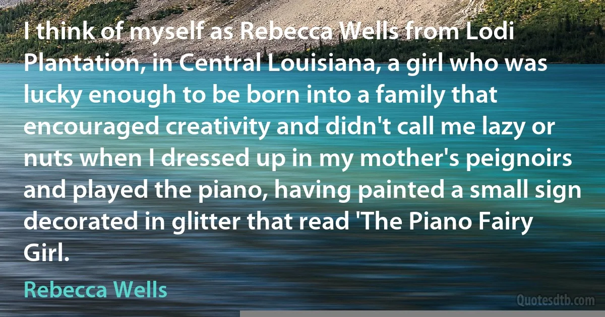 I think of myself as Rebecca Wells from Lodi Plantation, in Central Louisiana, a girl who was lucky enough to be born into a family that encouraged creativity and didn't call me lazy or nuts when I dressed up in my mother's peignoirs and played the piano, having painted a small sign decorated in glitter that read 'The Piano Fairy Girl. (Rebecca Wells)