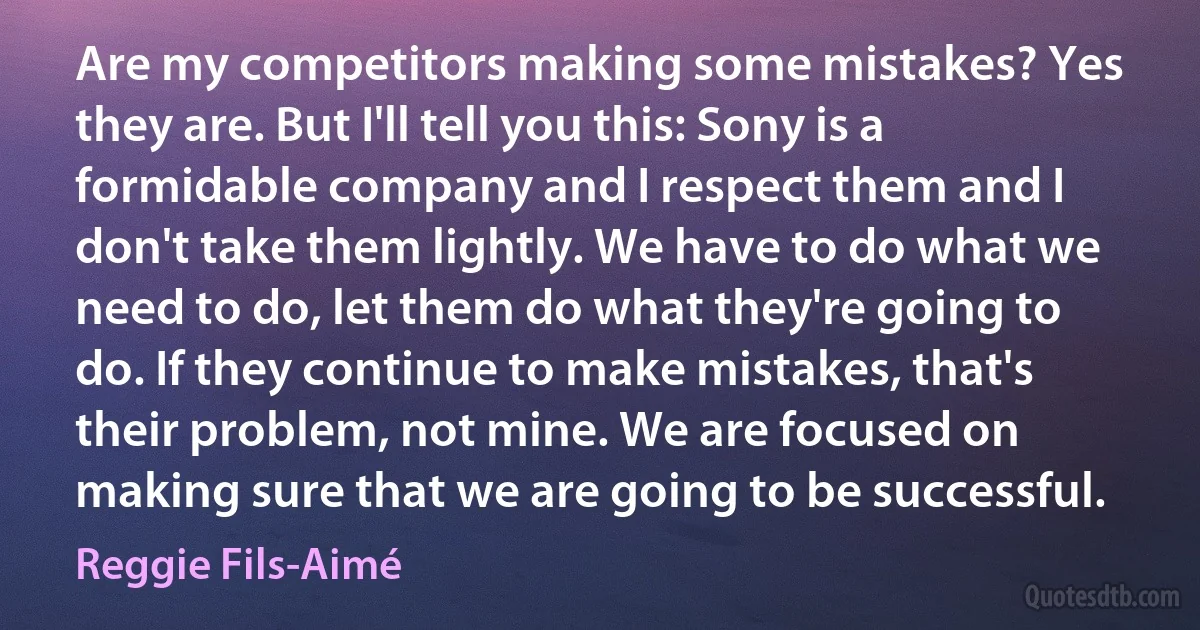 Are my competitors making some mistakes? Yes they are. But I'll tell you this: Sony is a formidable company and I respect them and I don't take them lightly. We have to do what we need to do, let them do what they're going to do. If they continue to make mistakes, that's their problem, not mine. We are focused on making sure that we are going to be successful. (Reggie Fils-Aimé)