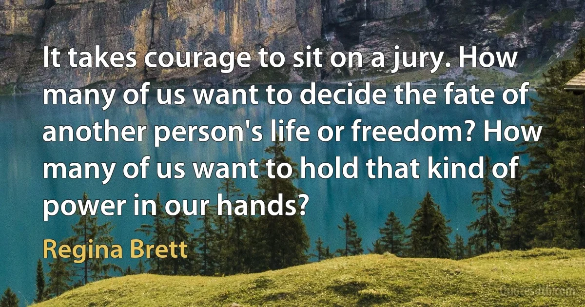 It takes courage to sit on a jury. How many of us want to decide the fate of another person's life or freedom? How many of us want to hold that kind of power in our hands? (Regina Brett)