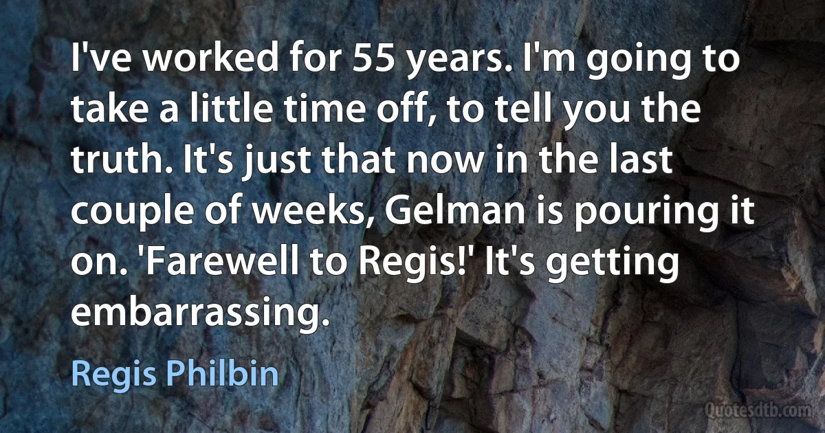 I've worked for 55 years. I'm going to take a little time off, to tell you the truth. It's just that now in the last couple of weeks, Gelman is pouring it on. 'Farewell to Regis!' It's getting embarrassing. (Regis Philbin)