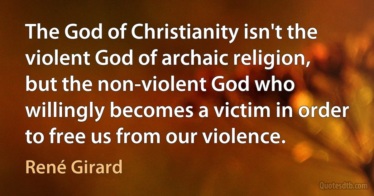 The God of Christianity isn't the violent God of archaic religion, but the non-violent God who willingly becomes a victim in order to free us from our violence. (René Girard)