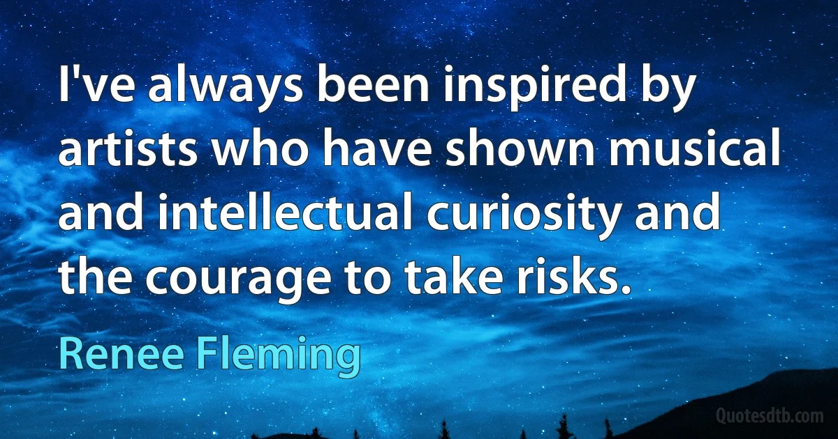 I've always been inspired by artists who have shown musical and intellectual curiosity and the courage to take risks. (Renee Fleming)