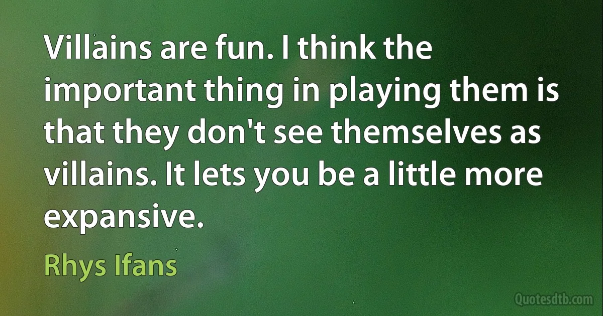 Villains are fun. I think the important thing in playing them is that they don't see themselves as villains. It lets you be a little more expansive. (Rhys Ifans)