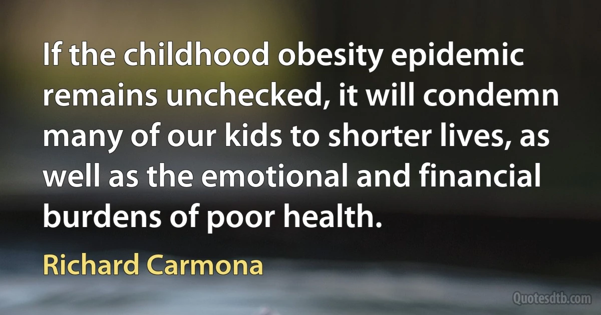 If the childhood obesity epidemic remains unchecked, it will condemn many of our kids to shorter lives, as well as the emotional and financial burdens of poor health. (Richard Carmona)