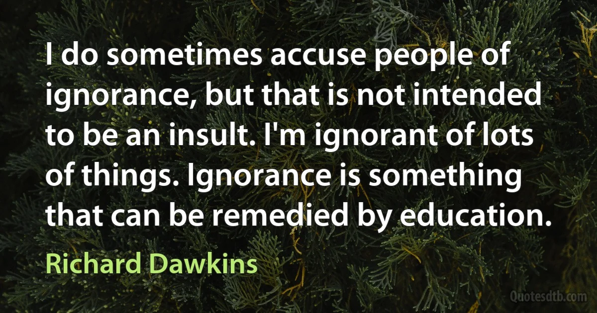 I do sometimes accuse people of ignorance, but that is not intended to be an insult. I'm ignorant of lots of things. Ignorance is something that can be remedied by education. (Richard Dawkins)