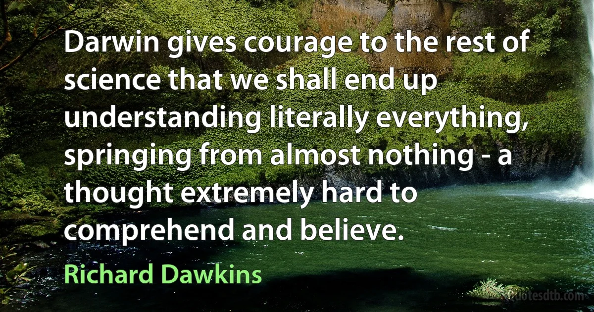 Darwin gives courage to the rest of science that we shall end up understanding literally everything, springing from almost nothing - a thought extremely hard to comprehend and believe. (Richard Dawkins)